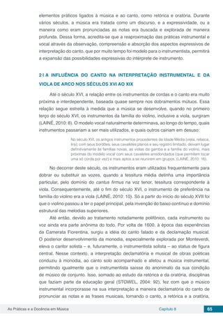 Capítulo 8 65As Práticas e a Docência em Música
elementos práticos ligados à música e ao canto, como retórica e oratória. Durante
vários séculos, a música era tratada como um discurso, e a expressividade, ou a
maneira como eram pronunciadas as notas era buscada e explorada de maneira
profunda. Dessa forma, acredita-se que a reaproximação das práticas instrumental e
vocal através da observação, compreensão e absorção dos aspectos expressivos de
interpretação do canto, que por muito tempo foi modelo para o instrumentista, permitirá
a expansão das possibilidades expressivas do intérprete de instrumento.
2 | 	A INFLUÊNCIA DO CANTO NA INTERPRETAÇÃO INSTRUMENTAL E DA
VIOLA DE ARCO NOS SÉCULOS XVI AO XIX
Até o século XVI, a relação entre os instrumentos de cordas e o canto era muito
próxima e interdependente, baseada quase sempre nos dobramentos mútuos. Essa
relação segue estreita à medida que a música se desenvolve, quando no primeiro
terço do século XVI, os instrumentos da família do violino, inclusive a viola, surgiram
(LAINÉ, 2010: 8). O modelo vocal naturalmente determinava, ao longo do tempo, quais
instrumentos passariam a ser mais utilizados, e quais outros cairiam em desuso:
No século XVI, os antigos instrumentos procedentes da Idade Média (viela, rebeca,
lira), com seus bordões, seus cavaletes planos e seu registro limitado, deixam lugar
definitivamente às famílias novas, as violas da gamba e a família do violino, mais
próximas do modelo vocal com seus cavaletes arredondados (que permitem tocar
uma só corda por vez) e mais aptos a se reunirem em grupos. (LAINÉ, 2010: 16).
No decorrer deste século, os instrumentos eram utilizados frequentemente para
dobrar ou substituir as vozes, quando a tessitura média detinha uma importância
particular, pelo domínio do cantus firmus na voz tenor, tessitura correspondente à
viola. Consequentemente, até o fim do século XVI, o instrumento de preferência na
família do violino era a viola (LAINÉ, 2010: 10). Só a partir do início do século XVII foi
que o violino passou a ter o papel principal, pela invenção do baixo contínuo e domínio
estrutural das melodias superiores.
Até então, devido ao tratamento notadamente polifônico, cada instrumento ou
voz ainda era parte anônima do todo. Por volta de 1600, à época das experiências
da Camerata Fiorentina, surgiu a idéia do canto falado e da declamação musical.
O posterior desenvolvimento da monodia, especialmente explorada por Monteverdi,
eleva o cantor solista – e, futuramente, o instrumentista solista – ao status de figura
central. Nesse contexto, a interpretação declamatória e musical de obras poéticas
conduziu à monodia, ao canto solo acompanhado e afetou a música instrumental,
permitindo igualmente que o instrumentista saísse do anonimato da sua condição
de músico de conjunto. Isso, somado ao estudo da retórica e da oratória, disciplinas
que faziam parte da educação geral (STOWEL, 2004: 92), fez com que o músico
instrumental incorporasse na sua interpretação a maneira declamatória do canto de
pronunciar as notas e as frases musicais, tornando o canto, a retórica e a oratória,
 