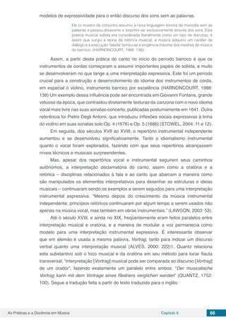 Capítulo 8 66As Práticas e a Docência em Música
modelos de expressividade para o então discurso dos sons sem as palavras.
Ele (o músico de conjunto) assumiu a nova linguagem sonora da monodia sem as
palavras e passou doravante a ‘exprimir-se’ exclusivamente através dos sons. Esta
prática musical solista era considerada literalmente como um tipo de discurso; é
assim que surgiu a teoria da retórica musical; a música adquiriu um caráter de
diálogo e a execução ‘falada’ tornou-se a exigência máxima dos mestres de música
do barroco. (HARNONCOURT, 1988: 138).
Assim, a partir desta prática do canto no início do período barroco é que os
instrumentos de cordas começaram a assumir importantes papéis de solista, e muito
se desenvolveram no que tange a uma interpretação expressiva. Este foi um período
crucial para a construção e desenvolvimento do idioma dos instrumentos de corda,
em especial o violino, instrumento barroco por excelência (HARNONCOURT, 1988:
138) Um exemplo dessa influência pode ser encontrada em Giovanni Fontana, grande
virtuoso da época, que contrastou diretamente texturas da canzona com o novo idioma
vocal mais livre nas suas sonatas-concerto, publicadas postumamente em 1641. Outra
referência foi Pietro Degli Antonii, que introduziu inflexões vocais expressivas à linha
do violino em suas sonatas solo Op. 4 (1676) e Op. 5 (1686) (STOWEL, 2004: 11 e 12).
Em seguida, dos séculos XVII ao XVIII, o repertório instrumental independente
aumentou e se desenvolveu significativamente. Tanto o idiomatismo instrumental
quanto o vocal foram explorados, fazendo com que seus repertórios alcançassem
níveis técnicos e musicais surpreendentes.
Mas, apesar dos repertórios vocal e instrumental seguirem seus caminhos
autônomos, a interpretação declamatória do canto, assim como a oratória e a
retórica – disciplinas relacionados à fala e ao canto que abarcam a maneira como
são manipulados os elementos interpretativos para desenhar as estruturas e ideias
musicais – continuaram sendo os exemplos a serem seguidos para uma interpretação
instrumental expressiva. “Mesmo depois do crescimento da música instrumental
independente, princípios retóricos continuaram por algum tempo a serem usados não
apenas na música vocal, mas também em obras instrumentais.” (LAWSON, 2003: 53).
Até o século XVIII, e ainda no XIX, freqüentemente eram feitos paralelos entre
interpretação musical e oratória, e a maneira de modular a voz permanecia como
modelo para uma interpretação instrumental expressiva. É interessante observar
que em alemão é usada a mesma palavra, Vortrag, tanto para indicar um discurso
verbal quanto uma interpretação musical (ALVES, 2000: 222)1. Quantz relaciona
este substantivo sob o foco musical e da oratória em seu método para tocar flauta
transversal; “interpretação [Vortrag] musical pode ser comparada ao discurso [Vortrag]
de um orador”, fazendo exatamente um paralelo entre ambos: “Der musicalische
Vortrag kann mit dem Vortrage eines Redners verglichen werden” (QUANTZ, 1752:
100). Segue a tradução feita a partir do texto traduzido para o inglês:
 