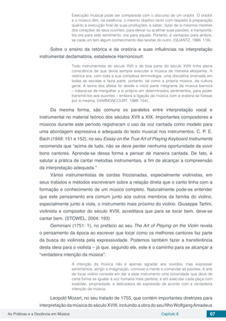 Capítulo 8 67As Práticas e a Docência em Música
Execução musical pode ser comparada com o discurso de um orador. O orador
e o músico têm, na essência, o mesmo objetivo tanto com respeito à preparação
quanto à execução final de suas produções, a saber, fazer de si mesmos mestres
dos corações de seus ouvintes, para elevar ou acalmar suas paixões, e transportá-
los ora para este sentimento, ora para aquele. Portanto, é vantajoso para ambos,
se cada um tem algum conhecimento das tarefas do outro. (QUANTZ, 1966: 119).
Sobre o ensino da retórica e da oratória e suas influências na interpretação
instrumental declamatória, estabelece Harnoncourt:
Todo instrumentista do século XVII e de boa parte do século XVIII tinha plena
consciência de que devia sempre executar a música de maneira eloqüente. A
retórica era, com toda a sua complexa terminologia, uma disciplina ensinada em
todas as escolas e fazia parte, portanto, tal como a própria música, da cultura
geral. A teoria dos afetos foi desde o início parte integrante da música barroca
– tratava-se de mergulhar a si próprio em determinados sentimentos, para poder
transmiti-los aos ouvintes – embora a ligação da música com a oratória se fizesse
por si mesma. (HARNONCOURT, 1988: 154).
Da mesma forma, são comuns os paralelos entre interpretação vocal e
instrumental no material teórico dos séculos XVII a XIX. Importantes compositores e
músicos durante este período registraram o uso da voz cantada como modelo para
uma abordagem expressiva e adequada do texto musical nos instrumentos. C. P. E.
Bach (1949: 151 e 152), no seu Essay on the True Art of Playing Keyboard Instruments
recomenda que “acima de tudo, não se deve perder nenhuma oportunidade de ouvir
bons cantores. Aprende-se dessa forma a pensar de maneira cantada. De fato, é
salutar a prática de cantar melodias instrumentais, a fim de alcançar a compreensão
da interpretação adequada.”
Vários instrumentistas de cordas friccionadas, especialmente violinistas, em
seus tratados e métodos escreveram sobre a relação direta que o canto tinha com a
formação e conhecimento de um músico completo. Naturalmente pode-se entender
que este pensamento era comum junto aos outros membros da família do violino,
especialmente junto à viola, o instrumento mais próximo do violino. Giuseppe Tartini,
violinista e compositor do século XVIII, acreditava que para se tocar bem, deve-se
cantar bem. (STOWEL, 2004: 193)
Geminiani (1751: 1), no prefácio ao seu The Art of Playing on the Violin revela
o pensamento da época ao escrever que tocar como os melhores cantores faz parte
da busca do violinista pela expressividade. Podemos também fazer a transferência
desta ideia para o violista – já que, segundo ele, este é o caminho para se alcançar a
“verdadeira intenção da música”:
A intenção da música não é apenas agradar aos ouvidos, mas expressar
sentimentos, atingir a imaginação, comover a mente e comandar as paixões. A arte
de tocar violino consiste em dar a esse instrumento uma sonoridade que deve de
certa forma se igualar à voz humana mais perfeita; e em executar cada peça com
exatidão, propriedade, e delicadeza de expressão de acordo com a verdadeira
intenção da música.
Leopold Mozart, no seu tratado de 1755, que contém importantes diretrizes para
interpretaçãodamúsicadoséculoXVIII,incluindoaobradoseufilhoWolfgangAmadeus
 