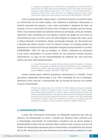 Capítulo 8 69As Práticas e a Docência em Música
[...] ninguém consegue tocar um instrumento com elegância se não emprestar do
canto a maior e a melhor parte de sua habilidade, uma vez que todos os instrumentos
musicais existem apenas para imitar a voz humana e ser acompanhamento ou
companhia: deste modo, a arte de cantar com elegância está em primeiro lugar
e dita muitas regras úteis para a prática instrumental. (MATTHESON, 1739: 264).
Como se pode perceber nesses textos, a influência do canto e da retórica sobre
os instrumentos era de ordem prática, com referência a elementos relacionados à
maneira expressiva de produzir o som, como sonoridade e elegância de estilo, ao
conduzir a voz ou instrumento de forma a dar à melodia as direções que ela mesma
indica. Essa expressividade era explorada através da articulação, como por exemplo,
separando notas precedidas por uma ligadura; através dos golpes de arco (para os
instrumentos de arco); do ritmo, como as notes inégales; do ataque das notas, como
o “ataque atrasado”; da dinâmica, vibrato, acentuação, fraseado, etc. De acordo com
a Doutrina dos Afetos, doutrina “irmã” da retórica musical, “as emoções podem ser
expressas em música de forma que despertem emoções correspondentes no ouvinte”
(LENNEBERG, 1958: 47). São as emoções, ou “Afetos”, deduzidos do compositor
e que seriam despertados no ouvinte através do uso expressivo desses recursos
interpretativos, ou seja, era de responsabilidade do intérprete dar uma pronúncia
retórica aos sons. Mais especificamente,
[...] na performance em si, apesar de nem sempre escrito nas partes, os Italianos
aplicavam uma grande variedade de artifícios expressivos, como sombreamento
da dinâmica, vibrato, diferentes tipos de golpes de arco, e ornamentos, no reforço
daquele Affeto em questão. (BOYDEN, 1990: 492).
Lawson aborda esses artifícios expressivos associando-os à “inflexão”, termo
que possui significados relacionados à voz, como modulação de voz e entonação,
definindo-a como meio de o instrumentista dar um formato de discurso com sentido
musical à interpretação.
Inflexão está relacionada com dar forma à linha melódica através do fraseado,
articulação, dinâmica e controle rítmico, ou outros aspectos (ex. vibrato), dessa
forma dando pleno significado à música. Alguns aspectos desse processo são
fixados ou pré-planejados (ex. marcações de dinâmica em vários degraus de detalhe
de acordo com o período), alguns são intuitivos; e sempre foi de responsabilidade
do intérprete introduzir essas sutis inflexões de dinâmica, em grande parte não
anotáveis, em qualquer que seja o estilo ou período. (LAWSON, 2003: 53).
3 | 	CONSIDERAÇÕES FINAIS
A partir das informações encontradas na bibliografia específica que trata da
retórica e da interpretação no canto e naquela que relaciona estes conceitos com
a interpretação instrumental, foi evidenciada a influência que as teorias ligadas à
expressividade da fala e da voz exerciam sobre a prática vocal, e que por sua vez era
modelo de interpretação expressiva para os instrumentos, principalmente dos séculos
XVI ao XIX. Observou-se que esta influência era de ordem prática e aplicada ao modo
 