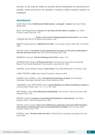 Capítulo 8 70As Práticas e a Docência em Música
de tocar, ou ao modo de utilizar os recursos técnico-expressivos do instrumento em
questão, sendo possível de ser ajustada e inserida a estilos musicais variados na
atualidade.
REFERÊNCIAS
ALVES, Afonso Telles. Minidicionário Rideel alemão – português – alemão. São Paulo: Editora
Rideel, 2000.
BACH, Carl Philipp Emanuel. Versuch über die wahre Art das Clavier zu spielen, vol. I. Berlin:
Christian Friedrich Senning, 1753.
_____________________. Essay on the True Art of Playing Keyboard Instruments. Trad. William
J. Mitchell. New York: W. W. Norton and Company, 1949.
BÉRIOT, Charles Auguste de. Method for the Violin. Trad. George Lehmann. New York: G. Schirmer,
1899.
BOYDEN, David D. The History of violin playing from its origins to 1761 and its relationship to
the violin and violin music. New York: Oxford University Press, 1990.
GEMINIANI, Francesco. The Art of Playing on the Violin. London, 1751.
HARNONCOURT, Nikolaus. O Discurso dos Sons: Caminhos para Uma Nova Compreensão
Musical. Trad. Marcelo Fagerlande. Rio de Janeiro: Jorge Zahar Ed, 1988.
JOACHIM, Joseph; MOSER, Andreas. Violin School. Trad. Alfred Moffat. Berlin: N. Simrock, 1905.
LAINÉ, FRÉDÉRIC. L’Alto. Anne Fuzeau Productions: Bressuire, 2010.
LAWSON, Colin; STOWELL, Robin. The Historical Performance of Music: An Introduction.
Cambridge: Cambridge University Press (Virtual Publishing), 2003.
LENNEBERG, Hans; MATTHESON Johann. Johann Mattheson on Affect and Rhetoric in Music (I).
Journal of Music Theory. Yale, v. 2, n. 1, p. 47-84, 1958.
MATTHESON, Johann. Der Vollkommene Capellmeister. Trad. Ernest C. Harriss. Ann Arbor: UMI
Research Press, 1981.
MOZART, Leopold. A treatise on the fundamental principles on violin playing. Trad. Editha
Knocker. Oxford : Oxford University Press, 1985.
QUANTZ, Johann Joachim. Essai d’une méthode pour apprendre à jouer de la flûte traversière,
avec plusieurs remarques pour servir au bon goût dans la musique. Trad. Francesa. Berlin:
Cheretien Frederic Voss, 1752.
STOWELL, Robin. The Early Violin and Viola: A Pratical Guide. Cambridge: Cambridge University
Press, 2004.
 