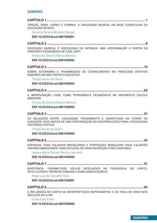 SUMÁRIO
SUMÁRIO
CAPÍTULO 1.................................................................................................................1
TRAÇOS, SONS, CORES E FORMAS: A LINGUAGEM MUSICAL NA BASE CURRICULAR DA
EDUCAÇÃO INFANTIL
Géssica Pereira Monteiro Rangel
DOI 10.22533/at.ed.4881920081
CAPÍTULO 2.................................................................................................................8
EDUCAÇÃO MUSICAL E SOCIOLOGIA DA INFÂNCIA: UMA APROXIMAÇÃO A PARTIR DA
PROPOSTA PEDAGÓGICA DE CARL ORFF
Tamya de Oliveira Ramos Moreira
DOI 10.22533/at.ed.4881920082
CAPÍTULO 3...............................................................................................................15
SOBRE AUTONOMIA E TRANSMISSÃO DE CONHECIMENTO NO PROCESSO CRIATIVO
INSERIDO EM UMA PRÁTICA EDUCATIVA
Thiago Xavier de Abreu
DOI 10.22533/at.ed.4881920083
CAPÍTULO 4...............................................................................................................23
A IMPROVISAÇÃO LIVRE COMO FERRAMENTA PEDAGÓGICA NO MOVIMENTO ESCOLA
MODERNA
Tamya de Oliveira Ramos Moreira
DOI 10.22533/at.ed.4881920084
CAPÍTULO 5...............................................................................................................31
AS RELAÇÕES ENTRE LINGUAGEM, PENSAMENTO E SIGNIFICADO NA TEORIA DA
AUDIAÇÃO: DOS LIMITES DE UMA CONTRADIÇÃO ÀS CONTRIBUIÇÕES PARA A PEDAGOGIA
HISTÓRICO-CRÍTICA
Thiago Xavier de Abreu
DOI 10.22533/at.ed.4881920085
CAPÍTULO 6...............................................................................................................43
ESPANHOL PARA FALANTES BRASILEIROS E PORTUGUÊS BRASILEIRO PARA FALANTES
HISPANO-AMERICANOS: DOIS ESTUDOS DE CASO EM DICÇÃO PARA CANTORES
Jeanne Maria Gomes Rocha Lorenzetti
DOI 10.22533/at.ed.4881920086
CAPÍTULO 7...............................................................................................................51
BARÍTONOS: PARÂMETROS VOCAIS DESEJADOS NA PEDAGOGIA DO CANTO,
DIFICULDADES TÉCNICAS COMUNS E SUBCLASSIFICAÇÕESZ
Régis Luís de Carvalho Silva
DOI 10.22533/at.ed.4881920087
CAPÍTULO 8...............................................................................................................64
A INFLUÊNCIA DO CANTO NA INTERPRETAÇÃO INSTRUMENTAL E DA VIOLA DE ARCO NOS
SÉCULOS XVI A XIX
Cindy Folly Faria
DOI 10.22533/at.ed.4881920088
 