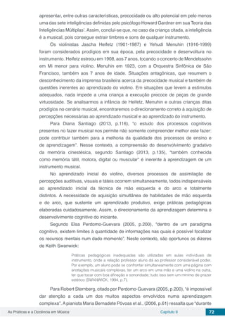 Capítulo 9 72As Práticas e a Docência em Música
apresentar, entre outras características, precocidade ou alto potencial em pelo menos
uma das sete inteligências definidas pelo psicólogo Howard Gardner em sua Teoria das
Inteligências Múltiplas’. Assim, conclui-se que, no caso da criança citada, a inteligência
é a musical, pois consegue extrair timbres e sons de qualquer instrumento.
Os violinistas Jascha Heifetz (1901-1987) e Yehudi Menuhin (1916-1999)
foram considerados prodígios em sua época, pela precocidade e desenvoltura no
instrumento. Heifetz estreou em 1908, aos 7 anos, tocando o concerto de Mendelssohn
em Mi menor para violino. Menuhin em 1923, com a Orquestra Sinfônica de São
Francisco, também aos 7 anos de idade. Situações antagônicas, que resumem o
desconhecimento da imprensa brasileira acerca da precocidade musical e também de
questões inerentes ao aprendizado do violino. Em situações que levem a estímulos
adequados, nada impede a uma criança a execução precoce de peças de grande
virtuosidade. Se analisarmos a infância de Heifetz, Menuhin e outras crianças ditas
prodígios no cenário musical, encontraremos o direcionamento correto à aquisição de
percepções necessárias ao aprendizado musical e ao aprendizado do instrumento.
Para Diana Santiago (2013, p.116), “o estudo dos processos cognitivos
presentes no fazer musical nos permite não somente compreender melhor este fazer:
pode contribuir também para a melhoria da qualidade dos processos de ensino e
de aprendizagem”. Nesse contexto, a compreensão do desenvolvimento gradativo
da memória cinestésica, segundo Santiago (2013, p.135), “também conhecida
como memória tátil, motora, digital ou muscular” é inerente à aprendizagem de um
instrumento musical.
No aprendizado inicial do violino, diversos processos de assimilação de
percepções auditivas, visuais e táteis ocorrem simultaneamente, todos indispensáveis
ao aprendizado inicial da técnica de mão esquerda e do arco e totalmente
distintos. A necessidade de aquisição simultânea de habilidades de mão esquerda
e do arco, que sustente um aprendizado produtivo, exige práticas pedagógicas
elaboradas cuidadosamente. Assim, o direcionamento da aprendizagem determina o
desenvolvimento cognitivo do iniciante.
Segundo Elsa Perdomo-Guevara (2005, p.200), “dentro de um paradigma
cognitivo, existem limites à quantidade de informações nas quais é possível focalizar
os recursos mentais num dado momento”. Neste contexto, são oportunos os dizeres
de Keith Swanwick:
Práticas pedagógicas inadequadas são utilizadas em aulas individuais de
instrumento, onde a relação professor aluno dá ao professor considerável poder.
Por exemplo, um aluno pode se confrontar simultaneamente com uma página com
anotações musicais complexas, ter um arco em uma mão e uma violino na outra,
ter que tocar com boa afinação e sonoridade; tudo isso sem um mínimo de prazer
estético (SWANWICK, 1994, p.7).
Para Robert Sternberg, citado por Perdomo-Guevara (2005, p.200), “é impossível
dar atenção a cada um dos muitos aspectos envolvidos numa aprendizagem
complexa”. Apianista Maria Bernadete Póvoas et al., (2006, p.61) ressalta que “durante
 