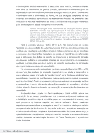 Capítulo 9 73As Práticas e a Docência em Música
o desempenho músico-instrumental o executante deve realizar, coordenadamente,
uma série de movimentos de grande precisão, refinamento e diferentes graus de
rapidez e força em função da compreensão e realização do texto musical”. Tal afirmativa
é condizente com o aprendizado do violino, em que situações complexas de mão
esquerda e do arco são apresentadas no mesmo trecho musical. Há, entretanto, uma
dificuldade a mais nos instrumentos de corda: a inexistência de quaisquer referências
para a colocação dos dedos no espelho do instrumento.
Pianistas têm vantagem sobre instrumentistas de cordas pela natureza ‘pronta’
do teclado, com notas fixas e pré-organizadas. A partir dessa estrutura tangível
e permanente, podem imediatamente identificar e selecionar qualquer nota que
precisem tocar. Instrumentistas de cordas, por outro lado, devem não somente criar
a altura correta de cada nota, como têm que segurar ou equilibrar seu instrumento,
e ainda fazê-lo em um espelho sem qualquer marcação ou ajuda visual.(ROBERT
GERLE, 2015, p. 33).
Para a violinista Clarissa Foletto (2010, p.1), nos instrumentos de cordas
“percebe-se a necessidade de cada instrumentista criar sua referência cinestésica,
auditiva e/ou visual para cada nota ou grupo de notas”, entendendo-se por cinestesia
a sensação dos movimentos musculares do corpo. A inexistência de referenciais
para a colocação dos dedos no espelho do instrumento e consequente correção
da afinação, indicam a necessidade imediata do desenvolvimento de percepções
auditivas e cinestésicas que deem suporte ao iniciante, auxiliando-o na construção
dos referenciais necessários ao aprendizado.
Há um consenso entre educadores musicais, segundo Swanwick (1994, p.11),
de que “um dos objetivos da educação musical deve ser ajudar a desenvolver o
que é algumas vezes chamado de “ouvido interno”, uma “biblioteca dinâmica” das
possibilidades musicais da qual lançamos mão na performance musical e enquanto
ouvintes de música”. Assim, processos cognitivos que aprimorem a percepção auditiva
e desenvolvam o ouvido interno são elementos essenciais ao aprendizado inicial do
violino, atuando determinantemente na construção e na correção da afinação e da
sonoridade.
Jordaan&Jordaan, citado por Perdomo-Guevara (2005, p.202), afirma que
a repetição de um mesmo gesto faz com que o mesmo se torne automático e que
a habilidade sensório-motora é adquirida graças ao processo de treinamento, pelo
qual passamos do controle cognitivo ao controle autônomo. Assim, processos
cognitivos que desenvolvam a percepção e memória cinestésica são imprescindíveis
ao aprendizado da técnica da mão esquerda e do arco, atuando na execução de
movimentos simultâneos complexos. A partir destes dados, discute-se, neste artigo, a
aplicabilidade dos procedimentos relativos à memória muscular e ao desenvolvimento
auditivo presentes na metodologia de ensino de Otakar Ševčík para o aprendizado
inicial do violino.
 