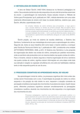 Capítulo 9 74As Práticas e a Docência em Música
2 | 	METODOLOGIA DE ENSINO DE ŠEVČÍK
A obra de Otakar Ševčík (1852-1934) destaca-se na literatura pedagógica do
violino. Seus estudos da técnica da mão esquerda e do arco são ferramentas essenciais
do ensino e aprendizagem do instrumento. Esses estudos incluem o ‘Método de
Violino para Principiantes’ op.6, publicado em 1901, método elementar com uma visão
totalmente diferenciada do ensino com base na escala diatônica, sistema que, para
Ševčík, dificulta o aprendizado inicial:
Ao compilar métodos de violino similares para principiantes, a regra geral é
usar a escala diatônica no âmbito da primeira posição. Mas tal sistema não é
suficientemente inteligível para principiantes, pois numa escala diatônica contida
no limite completo da primeira posição, os semitons que ocorrem sãoíproduzidos —
na quase totalidade das cordas — com o auxílio de diferentes dedos, dando como
consequência o aparecimento de dedilhados desiguais em cada corda (ŠEVČÍK,
1901, p. 2).
Ševčík propõe, ao invés do sistema de escalas diatônicas, o Sistema dos
Semitons, fundamento de sua metodologia de ensino para a aprendizagem do violino.
Segundo ele, todos os seus trabalhos têm como base o mesmo sistema, a começar
pela ‘Escola da Técnica do Violino’ op.1, publicada em 1881, constituindo uma unidade
(EFTHYMIOS PAPATZIKIS, 2008, p.347). O Sistema dos Semitons é uma proposta
de organização dos dedos nas cordas do violino, composto por padrões recorrentes,
onde os semitons são produzidos com os mesmos dedos nas quatro cordas do violino.
Para o iniciante, colocar os dedos segundo a mesma organização de tons e semitons
nas quatro cordas do violino, significa reduzir informações em uma etapa onde toda
sua atenção é exigida na cognição simultânea de uma série de habilidades relativas
tanto à mão esquerda quanto ao uso do arco.
3 | 	PROCESSOS COGNITIVOS NO APRENDIZADO INICIAL DO VIOLINO
Na aprendizagem inicial do violino, os processos cognitivos têm inicio antes das
cordas serem friccionadas com o arco. A assimilação da posição do violino no ombro
esquerdo e da posição da mão direita no arco, requerem a atuação constante da
percepção cinestésica (sensação dos movimentos musculares do corpo).Apartir desse
ponto, diferentes processos cognitivos acessam simultaneamente as percepções
cinestésica e auditiva, atuando nos movimentos da mão esquerda e na organização
dos movimentos do arco.
Processos pedagógicos cognitivos que aprimorem a percepção auditiva e o
desenvolvimento do ouvido interno são elementos essenciais ao aprendizado inicial
do violino, como também os processos que desenvolvam a percepção e memória
cinestésica, fatores imprescindíveis à construção da técnica da mão esquerda e
do arco, atuando na execução de movimentos simultâneos complexos (MATTOS,
LEÃO, 2018, p. 46).
 
