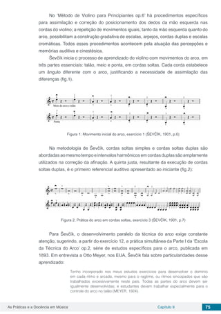 Capítulo 9 75As Práticas e a Docência em Música
No ‘Método de Violino para Principiantes op.6’ há procedimentos específicos
para assimilação e correção do posicionamento dos dedos da mão esquerda nas
cordas do violino; a repetição de movimentos iguais, tanto da mão esquerda quanto do
arco, possibilitam a construção gradativa de escalas, arpejos, cordas duplas e escalas
cromáticas. Todos esses procedimentos acontecem pela atuação das percepções e
memórias auditiva e cinestésica.
Ševčík inicia o processo de aprendizado do violino com movimentos do arco, em
três partes essenciais: talão, meio e ponta, em cordas soltas. Cada corda estabelece
um ângulo diferente com o arco, justificando a necessidade de assimilação das
diferenças (fig.1).
Figura 1: Movimento inicial do arco, exercício 1 (ŠEVČÍK, 1901, p.6)
Na metodologia de Ševčík, cordas soltas simples e cordas soltas duplas são
abordadasaomesmotempoeintervalosharmônicosemcordasduplassãoamplamente
utilizados na correção da afinação. A quinta justa, resultante da execução de cordas
soltas duplas, é o primeiro referencial auditivo apresentado ao iniciante (fig.2):
Figura 2: Prática do arco em cordas soltas, exercício 3 (ŠEVČÍK, 1901, p.7)
Para Ševčík, o desenvolvimento paralelo da técnica do arco exige constante
atenção, sugerindo, a partir do exercício 12, a prática simultânea da Parte I da ‘Escola
da Técnica do Arco’ op.2, série de estudos específicos para o arco, publicada em
1893. Em entrevista a Otto Meyer, nos EUA, Ševčík fala sobre particularidades desse
aprendizado:
Tenho incorporado nos meus estudos exercícios para desenvolver o domínio
em cada ritmo e arcada, mesmo para o ragtime, ou ritmos sincopados que são
trabalhados excessivamente neste país. Todas as partes do arco devem ser
igualmente desenvolvidas; e estudantes devem trabalhar especialmente para o
controle do arco no talão (MEYER, 1924).
 