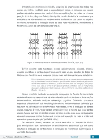 Capítulo 9 76As Práticas e a Docência em Música
O Sistema dos Semitons de Ševčík, proposta de organização dos dedos nas
cordas do violino, reeditado para a aprendizagem inicial, é composto por quatro
padrões de dedos recorrentes, dentre inúmeras combinações de notas na primeira
posição do violino. Segundo Foletto (2010 p.11), padrão de dedos “é um sistema que
estabelece na mão esquerda as relações entre as distâncias dos dedos no espelho
do violino, fornecendo a indicação exata de cada nota visualmente, mentalmente e
fisicamente, antes do som ser produzido” (fig.3).
Figura 3: Padrões de dedos do Sistema dos Semitons (ŠEVČÍK, 1901, p.2)
Ševčík constrói cada habilidade técnica gradativamente (escalas, arpejos,
escalas cromáticas e cordas duplas) tendo como base um dos padrões de dedos do
Sistema dos Semitons, ou a junção de dois ou mais padrões previamente estudados.
O principiante não encontra dificuldade em achar os intervalos porque as posições
são as mesmas em todas as cordas, o que o auxilia a adquirir uma afinação perfeita;
devido à facilidade do dedilhado, o aluno iniciante pode dar atenção à posição do
violino e ao arco; a forma de progressão gradual adotada é clara e inteligível ao
aluno, pois cada seção não é mais que o desenvolvimento natural da seção anterior
(Ševčík, 1901, p.1).
Há um propósito facilitador na proposta pedagógica de Ševčík, fundamentada
no entendimento da necessidade de não submeter o aluno iniciante a informações
desnecessárias, evitando qualquer sobrecarga cognitiva. Entretanto, processos
cognitivos presentes em sua metodologia de ensino indicam objetivos definidos que
resultam no aprendizado de determinadas habilidades, como a execução de cordas
duplas. Segundo Ševčík, “tocar cordas simples deve ser o mesmo que tocar cordas
duplas. Aquele que toca em cordas simples por anos e então tenta tocar cordas duplas
descobrirá que para cordas duplas será preciso outra posição da mão, e então terá
que voltar quase do princípio” (MEYER, 1924).
Os exemplos abaixo, excertos de quatro exercícios do ‘Método de Violino
para Principiantes’ op.6, demonstram um encadeamento sequencial, que tem como
resultado a execução de cordas duplas e construção de referenciais auditivos para a
correção da afinação.
 