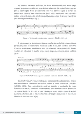 Capítulo 9 77As Práticas e a Docência em Música
No processo de ensino de Ševčík, os dedos devem manter-se o maior tempo
possível ao serem colocados em uma determinada corda. Há indicações constantes
para a assimilação desse procedimento: um traço contínuo após o número de
identificação de cada dedo. Intervalos de quarta justa, construídos com o primeiro
dedo e uma corda solta, são referências auditivas essenciais, de grande importância
para a correção da afinação (fig.4).
Figura 4: Primeiro dedo e cordas soltas, exercício 3 (ŠEVČÍK, 1901, p.8)
O primeiro padrão de dedos do Sistema dos Semitons (fig.3) é a base utilizada
por Ševčík para o posicionamento inicial dos quatro dedos, com semitons entre 1º e
2º dedos. As variações angulares do arco, de uma única corda para cordas duplas,
resultam em intervalos de quarta, terça, oitava, segunda, uníssono, sexta e sétima
(fig.5).
Figura 5: 1º, 2º, 3º e 4º dedos segundo sua ordem, exercício 5 (ŠEVČÍK, 1901, p.11)
Ševčík afirma que “em seu método quase todas as combinações de notas simples
são imediatamente convertidas em cordas duplas, e assim a técnica é unificada”
(MEYER, 1924). Esse procedimento continuo propicia a construção de vários
referenciais auditivos, acessados constantemente pela memória auditiva. A repetição
da mesma sequência de notas, a cada barra dupla e nas quatro cordas do violino,
auxilia na automatização de movimentos necessários para a aquisição de habilidades
técnicas da mão esquerda (fig.6).
 