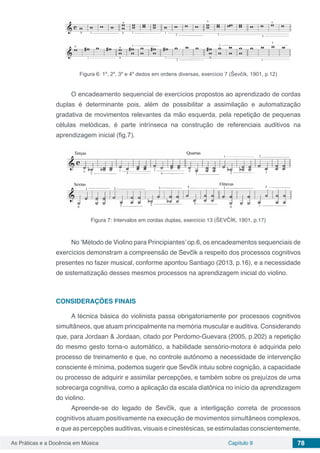 Capítulo 9 78As Práticas e a Docência em Música
Figura 6: 1º, 2º, 3º e 4º dedos em ordens diversas, exercício 7 (Ševčík, 1901, p.12)
O encadeamento sequencial de exercícios propostos ao aprendizado de cordas
duplas é determinante pois, além de possibilitar a assimilação e automatização
gradativa de movimentos relevantes da mão esquerda, pela repetição de pequenas
células melódicas, é parte intrínseca na construção de referenciais auditivos na
aprendizagem inicial (fig.7).
Figura 7: Intervalos em cordas duplas, exercício 13 (ŠEVČÍK, 1901, p.17)
No ‘Método de Violino para Principiantes’ op.6, os encadeamentos sequenciais de
exercícios demonstram a compreensão de Ševčík a respeito dos processos cognitivos
presentes no fazer musical, conforme apontou Santiago (2013, p.16), e a necessidade
de sistematização desses mesmos processos na aprendizagem inicial do violino.
CONSIDERAÇÕES FINAIS
A técnica básica do violinista passa obrigatoriamente por processos cognitivos
simultâneos, que atuam principalmente na memória muscular e auditiva. Considerando
que, para Jordaan & Jordaan, citado por Perdomo-Guevara (2005, p.202) a repetição
do mesmo gesto torna-o automático, a habilidade sensório-motora é adquirida pelo
processo de treinamento e que, no controle autônomo a necessidade de intervenção
consciente é mínima, podemos sugerir que Ševčík intuiu sobre cognição, a capacidade
ou processo de adquirir e assimilar percepções, e também sobre os prejuízos de uma
sobrecarga cognitiva, como a aplicação da escala diatônica no início da aprendizagem
do violino.
Apreende-se do legado de Ševčík, que a interligação correta de processos
cognitivos atuam positivamente na execução de movimentos simultâneos complexos,
e que as percepções auditivas, visuais e cinestésicas, se estimuladas conscientemente,
 