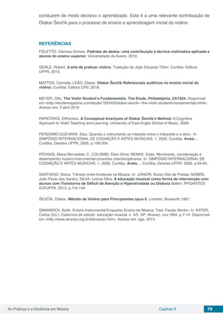 Capítulo 9 79As Práticas e a Docência em Música
conduzem de modo decisivo o aprendizado. Esta é a uma relevante contribuição de
Otakar Ševčík para o processo de ensino e aprendizagem inicial do violino.
REFERÊNCIAS
FOLETTO, Clarissa Gomes. Padrões de dedos: uma contribuição à técnica violinística aplicada a
alunos do ensino superior. Universidade de Aveiro, 2010.
GERLE, Robert. A arte de praticar violino. Tradução de João Eduardo Titton. Curitiba: Editora
UFPR, 2015.
MATTOS, Carmela; LEÃO, Eliane. Otakar Ševčík Referenciais auditivos no ensino inicial do
violino. Curitiba: Editora CRV, 2018.
MEYER, Otto. The Violin Student’s Fundamentals. The Etude, Philadelphia, 03/1924. Disponível
em <http://etudemagazine.com/etude/1924/03/otokar-sevcik---the-violin-students-fundamentals.html>
Acesso em: 3 abril 2016
PAPATZIKIS, Efthymios. A Conceptual Ananlysis of Otakar Ševčík’s Method: A Cognitive
Approach to Violin Teaching and Learning. University of East Anglia School of Music, 2008.
PERDOMO-GUEVARA, Elsa. Quando o instrumento se interpõe entre o intérprete e a obra . In:
SIMPÓSIO INTERNACIONAL DE COGNIÇÃO E ARTES MUSICAIS, 1, 2005, Curitiba. Anais ...
Curitiba, Deartes UFPR, 2005. p.199-204.
PÓVOAS, Maria Bernadete; C. COLOMBI, Elian Dirce; BENKE, Ester. Movimento, coordenação e
desempenho músico-instrumental-conexões interdisciplinares. In: SIMPÓSIO INTERNACIONAL DE
COGNIÇÃO E ARTES MUSICAIS, 1, 2006, Curitiba. Anais ... Curitiba, Deartes UFPR, 2006. p.59-65.
SANTIAGO, Diana. Trânsito entre fronteiras na Música. In: JÚNIOR, Áureo Déo de Freitas; NOBRE,
João Paulo dos Santos; SILVA, Letícia Silva; A educação musical como forma de intervenção com
alunos com Transtorno de Déficit de Atenção e Hiperatividade ou Dislexia Belém: PPGARTES/
ICA/UFPA. 2013. p.115-144
ŠEVČÍK, Otakar. Método de Violino para Principiantes opus 6. Londres: Bosworth,1901.
SWANWICK, Keith. Ensino Instrumental Enquanto Ensino de Música. Trad. Fausto Borém. In: KATER,
Carlos (Ed.). Cadernos de estudo: educação musical. n. 4/5. SP: Atravez, nov.1994. p.7-14. Disponível
em <http://www.atravez.org.br/educacao.htm>. Acesso em: ago. 2014.
 