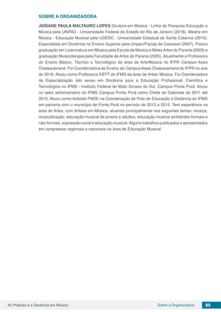 80As Práticas e a Docência em Música Sobre a Organizadora
SOBRE A ORGANIZADORA
JOSIANE PAULA MALTAURO LOPES Doutora em Música - Linha de Pesquisa Educação e
Música pela UNIRIO - Universidade Federal do Estado do Rio de Janeiro (2018). Mestre em
Música - Educação Musical pela UDESC - Universidade Estadual de Santa Catarina (2010).
Especialista em Docência no Ensino Superior pela Unipan/Faciap de Cascavel (2007). Possui
graduação em Licenciatura em Música pela Escola de Música e BelasArtes do Paraná (2005) e
graduação Musicoterapia pela Faculdade de Artes do Paraná (2005). Atualmente é Professora
do Ensino Básico, Técnico e Tecnológico da área de Arte/Música no IFPR Campus Assis
Chateaubriand. Foi Coordenadora de Ensino do Campus Assis Chateaubriand do IFPR no ano
de 2018. Atuou como Professora EBTT do IFMS da área de Artes/ Música. Foi Coordenadora
da Especialização lato sensu em Docência para a Educação Profissional, Científica e
Tecnológica no IFMS - Instituto Federal de Mato Grosso do Sul, Campus Ponta Porã. Atuou
no setor administrativo do IFMS Campus Ponta Porã como Chefe de Gabinete de 2011 até
2015. Atuou como bolsista FNDE na Coordenação de Polo de Educação à Distância do IFMS
em parceria com o município de Ponta Porã no período de 2013 a 2015. Tem experiência na
área de Artes, com ênfase em Música, atuando principalmente nos seguintes temas: música,
musicalização, educação musical de jovens e adultos, educação musical ambientes formais e
não-formais, expressão vocal e educação musical.Alguns trabalhos publicados e apresentados
em congressos regionais e nacionais na área de Educação Musical.
 