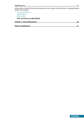 SUMÁRIO
CAPÍTULO 9...............................................................................................................71
PROCESSOS COGNITIVOS NA METODOLOGIA DE OTAKAR ŠEVČÍK PARA A APRENDIZAGEM
INICIAL DO VIOLINO
Carmela de Mattos
Cáudia Zanini
Eliane Leão
DOI 10.22533/at.ed.4881920089
SOBRE A ORGANIZADORA......................................................................................80
ÍNDICE REMISSIVO...................................................................................................81
 