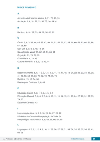 81As Práticas e a Docência em Música Índice Remissivo
ÍNDICE REMISSIVO
A
Aprendizado Inicial do Violino 7, 71, 72, 73, 74
Audiação 6, 8, 31, 32, 33, 36, 37, 38, 39, 41
B
Barítono 6, 51, 52, 53, 54, 57, 58, 60, 61
C
Canto 6, 8, 3, 43, 44, 45, 46, 47, 50, 51, 52, 54, 55, 57, 58, 59, 60, 62, 63, 64, 65, 66,
67, 68, 69
Carl Orff 5, 8, 8, 9, 10, 14, 24
Classificação Vocal 51, 52, 53, 54, 60, 61
Cognição 71, 74, 78, 79
Criatividade 4, 15, 17
Cultura de Pares 5, 8, 9, 12, 13, 14
D
Desenvolvimento 5, 6, 1, 2, 3, 4, 5, 6, 9, 11, 16, 17, 18, 19, 21, 22, 26, 33, 34, 36, 39,
41, 42, 58, 59, 65, 66, 71, 72, 73, 74, 75, 76
Dialética 15, 18, 34, 36
Dicção para Cantores 6, 8, 43
E
Educação Infantil 5, 8, 1, 2, 3, 4, 5, 6, 7
Educação Musical 5, 6, 8, 3, 6, 8, 9, 10, 11, 13, 14, 15, 21, 23, 24, 27, 29, 31, 62, 73,
79, 80
Espanhol Cantado 43
I
Improvisação Livre 5, 6, 8, 16, 23, 24, 27, 28, 29
Influência do Canto na Interpretação da Viola 64
Interpretação Instrumental 6, 8, 64, 65, 66, 67, 69
L
Linguagem 5, 6, 8, 1, 2, 4, 6, 10, 11, 22, 26, 27, 28, 31, 33, 34, 35, 36, 37, 38, 39, 41,
66, 68
 