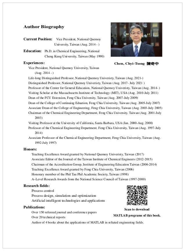Author Biography
Current Position: Vice President, National Quemoy
University, Taiwan (Aug. 2014 - )
Education: Ph.D. in Chemical Engineering, National
Cheng Kung University, Taiwan (May 1990)
Experiences:
Vice President, National Quemoy University, Taiwan
(Aug. 2014 - )
Life-long Distinguished Professor, National Quemoy Univeristy, Taiwan (Aug. 2021-)
Distinguished Professor, National Quemoy Univeristy, Taiwan (Aug. 2017- July 2021 )
Professor of the Center for General Education, National Quemoy Univeristy, Taiwan (Aug. 2014- )
Visiting Scholar at the Massachusetts Institute of Technology (MIT), USA (Aug. 2010-July 2011)
Dean of the FCU Extension, Feng Chia University, Taiwan (Aug. 2007-July 2009)
Dean of the College of Continuing Eduation, Feng Chia University, Taiwan (Aug. 2005-July 2007)
Associate Dean of the College of Engineering, Feng Chia University, Taiwan (Aug. 2003-July 2005)
Chairman of the Chemical Engineering Department, Feng Chia University, Taiwan (Aug. 2001-July
2003)
Visiting Professor at the University of California, Santa Barbara, USA (Jan. 2000-Aug. 2000)
Professor of the Chemical Engineering Department, Feng Chia University, Taiwan (Aug. 1997-July
2014)
Associate Professor of the Chemical Engineering Department, Feng Chia University, Taiwan (Aug.
1992-July 1997)
Honors:
Teaching Excellence Award granted by National Quemoy Univeristy, Taiwan (2017)
Associate Editor of the Journal of the Taiwan Institute of Chemical Engineers (2012-2015)
Chairman of the Accreditation Group, Institute of Engineering Education Taiwan (2006-2014)
Teaching Excellence Award granted by Feng Chia University, Taiwan (2006)
Honorary member of the Phil Tau Phil Academic Society, Taiwan (1998)
A–Level Research Awards from the National Science Council of Taiwan (1997-2000)
Research fields:
Process control
Process design, simulation and optimization
Artificial intelligent technologies and applications
Publications:
Over 150 refereed journal and conference papers
Over 20 technical reports
Author of 4 books about the applications of MATLAB in reltated engineering fields.
Chen, Chyi-Tsong 陳奇中
Scan to download
MATLAB programs of this book.
 