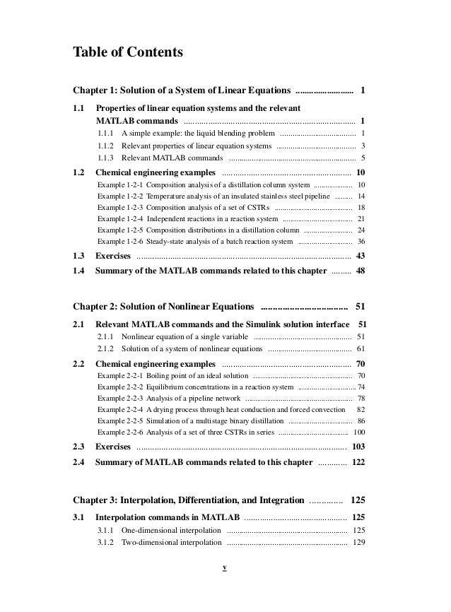 v
Table of Contents
Chapter 1: Solution of a System of Linear Equations .......................... 1
1.1 Properties of linear equation systems and the relevant
MATLAB commands ............................................................................. 1
1.1.1 A simple example: the liquid blending problem ..................................... 1
1.1.2 Relevant properties of linear equation systems ....................................... 3
1.1.3 Relevant MATLAB commands .............................................................. 5
1.2 Chemical engineering examples .......................................................... 10
Example 1-2-1 Composition analysis of a distillation column system .................... 10
Example 1-2-2 Temperature analysis of an insulated stainless steel pipeline ......... 14
Example 1-2-3 Composition analysis of a set of CSTRs ........................................ 18
Example 1-2-4 Independent reactions in a reaction system .................................... 21
Example 1-2-5 Composition distributions in a distillation column ......................... 24
Example 1-2-6 Steady-state analysis of a batch reaction system ............................ 36
1.3 Exercises ................................................................................................ 43
1.4 Summary of the MATLAB commands related to this chapter ......... 48
Chapter 2: Solution of Nonlinear Equations .................................... 51
2.1 Relevant MATLAB commands and the Simulink solution interface 51
2.1.1 Nonlinear equation of a single variable ................................................ 51
2.1.2 Solution of a system of nonlinear equations ......................................... 61
2.2 Chemical engineering examples .......................................................... 70
Example 2-2-1 Boiling point of an ideal solution ................................................... 70
Example 2-2-2 Equilibrium concentrations in a reaction system ..............................74
Example 2-2-3 Analysis of a pipeline network ....................................................... 78
Example 2-2-4 A drying process through heat conduction and forced convection 82
Example 2-2-5 Simulation of a multistage binary distillation ................................. 86
Example 2-2-6 Analysis of a set of three CSTRs in series .................................... 100
2.3 Exercises .............................................................................................. 103
2.4 Summary of MATLAB commands related to this chapter ............. 122
Chapter 3: Interpolation, Differentiation, and Integration .............. 125
3.1 Interpolation commands in MATLAB .............................................. 125
3.1.1 One-dimensional interpolation ........................................................... 125
3.1.2 Two-dimensional interpolation ........................................................... 129
 