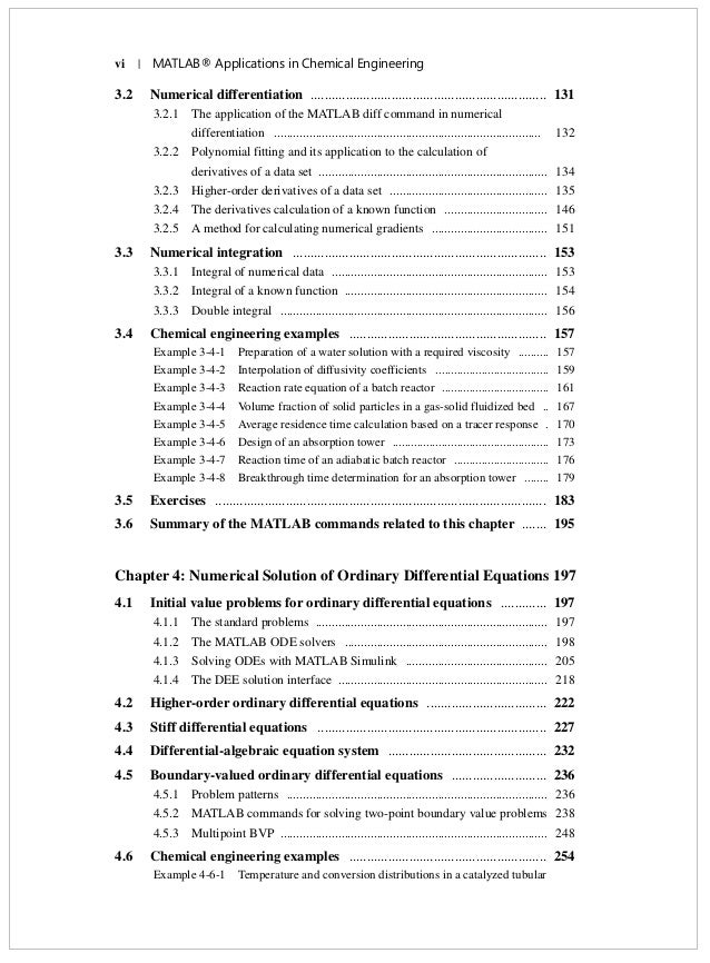 vi | MATLAB® Applications in Chemical Engineering
3.2 Numerical differentiation ................................................................... 131
3.2.1 The application of the MATLAB diff command in numerical
differentiation ................................................................................... 132
3.2.2 Polynomial fitting and its application to the calculation of
derivatives of a data set ....................................................................... 134
3.2.3 Higher-order derivatives of a data set ................................................. 135
3.2.4 The derivatives calculation of a known function ................................ 146
3.2.5 A method for calculating numerical gradients .................................... 151
3.3 Numerical integration ........................................................................ 153
3.3.1 Integral of numerical data ................................................................... 153
3.3.2 Integral of a known function ............................................................... 154
3.3.3 Double integral ................................................................................... 156
3.4 Chemical engineering examples ........................................................ 157
Example 3-4-1 Preparation of a water solution with a required viscosity .......... 157
Example 3-4-2 Interpolation of diffusivity coefficients ..................................... 159
Example 3-4-3 Reaction rate equation of a batch reactor ................................... 161
Example 3-4-4 Volume fraction of solid particles in a gas-solid fluidized bed .. 167
Example 3-4-5 Average residence time calculation based on a tracer response . 170
Example 3-4-6 Design of an absorption tower ................................................... 173
Example 3-4-7 Reaction time of an adiabatic batch reactor ............................... 176
Example 3-4-8 Breakthrough time determination for an absorption tower ........ 179
3.5 Exercises .............................................................................................. 183
3.6 Summary of the MATLAB commands related to this chapter ....... 195
Chapter 4: Numerical Solution of Ordinary Differential Equations 197
4.1 Initial value problems for ordinary differential equations ............. 197
4.1.1 The standard problems ........................................................................ 197
4.1.2 The MATLAB ODE solvers ............................................................... 198
4.1.3 Solving ODEs with MATLAB Simulink ............................................ 205
4.1.4 The DEE solution interface ................................................................. 218
4.2 Higher-order ordinary differential equations .................................. 222
4.3 Stiff differential equations ................................................................. 227
4.4 Differential-algebraic equation system ............................................. 232
4.5 Boundary-valued ordinary differential equations ........................... 236
4.5.1 Problem patterns ................................................................................. 236
4.5.2 MATLAB commands for solving two-point boundary value problems 238
4.5.3 Multipoint BVP ................................................................................... 248
4.6 Chemical engineering examples ........................................................ 254
Example 4-6-1 Temperature and conversion distributions in a catalyzed tubular
 