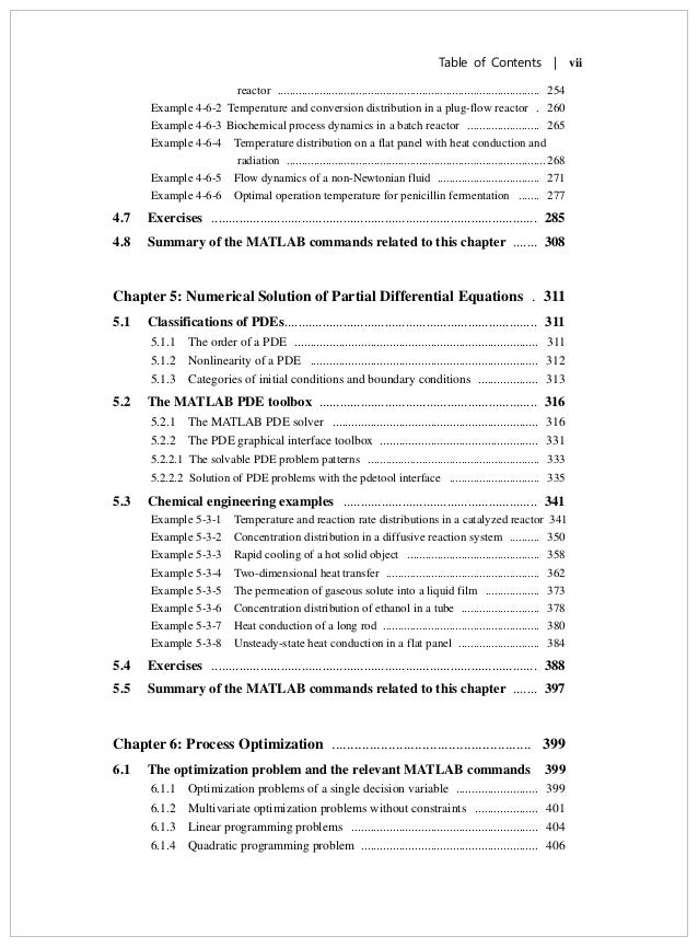 Table of Contents | vii
reactor ....................................................................................... 254
Example 4-6-2 Temperature and conversion distribution in a plug-flow reactor . 260
Example 4-6-3 Biochemical process dynamics in a batch reactor ........................ 265
Example 4-6-4 Temperature distribution on a flat panel with heat conduction and
radiation ...................................................................................... 268
Example 4-6-5 Flow dynamics of a non-Newtonian fluid .................................. 271
Example 4-6-6 Optimal operation temperature for penicillin fermentation ....... 277
4.7 Exercises .............................................................................................. 285
4.8 Summary of the MATLAB commands related to this chapter ....... 308
Chapter 5: Numerical Solution of Partial Differential Equations . 311
5.1 Classifications of PDEs......................................................................... 311
5.1.1 The order of a PDE ............................................................................. 311
5.1.2 Nonlinearity of a PDE ........................................................................ 312
5.1.3 Categories of initial conditions and boundary conditions ................... 313
5.2 The MATLAB PDE toolbox ............................................................... 316
5.2.1 The MATLAB PDE solver ................................................................. 316
5.2.2 The PDE graphical interface toolbox .................................................. 331
5.2.2.1 The solvable PDE problem patterns ......................................................... 333
5.2.2.2 Solution of PDE problems with the pdetool interface .............................. 335
5.3 Chemical engineering examples ........................................................ 341
Example 5-3-1 Temperature and reaction rate distributions in a catalyzed reactor 341
Example 5-3-2 Concentration distribution in a diffusive reaction system .......... 350
Example 5-3-3 Rapid cooling of a hot solid object ............................................ 358
Example 5-3-4 Two-dimensional heat transfer ................................................... 362
Example 5-3-5 The permeation of gaseous solute into a liquid film .................. 373
Example 5-3-6 Concentration distribution of ethanol in a tube .......................... 378
Example 5-3-7 Heat conduction of a long rod .................................................... 380
Example 5-3-8 Unsteady-state heat conduction in a flat panel ........................... 384
5.4 Exercises .............................................................................................. 388
5.5 Summary of the MATLAB commands related to this chapter ....... 397
Chapter 6: Process Optimization ..................................................... 399
6.1 The optimization problem and the relevant MATLAB commands 399
6.1.1 Optimization problems of a single decision variable .......................... 399
6.1.2 Multivariate optimization problems without constraints .................... 401
6.1.3 Linear programming problems ........................................................... 404
6.1.4 Quadratic programming problem ........................................................ 406
 