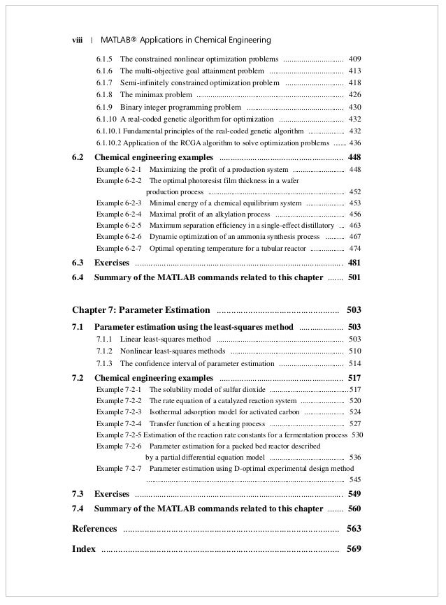 viii | MATLAB® Applications in Chemical Engineering
6.1.5 The constrained nonlinear optimization problems .............................. 409
6.1.6 The multi-objective goal attainment problem ..................................... 413
6.1.7 Semi-infinitely constrained optimization problem ............................. 418
6.1.8 The minimax problem ......................................................................... 426
6.1.9 Binary integer programming problem ................................................ 430
6.1.10 A real-coded genetic algorithm for optimization ................................ 432
6.1.10.1 Fundamental principles of the real-coded genetic algorithm ................... 432
6.1.10.2 Application of the RCGA algorithm to solve optimization problems ........ 436
6.2 Chemical engineering examples ........................................................ 448
Example 6-2-1 Maximizing the profit of a production system ........................... 448
Example 6-2-2 The optimal photoresist film thickness in a wafer
production process ....................................................................... 452
Example 6-2-3 Minimal energy of a chemical equilibrium system .................... 453
Example 6-2-4 Maximal profit of an alkylation process .................................... 456
Example 6-2-5 Maximum separation efficiency in a single-effect distillatory ... 463
Example 6-2-6 Dynamic optimization of an ammonia synthesis process .......... 467
Example 6-2-7 Optimal operating temperature for a tubular reactor .................. 474
6.3 Exercises .............................................................................................. 481
6.4 Summary of the MATLAB commands related to this chapter ....... 501
Chapter 7: Parameter Estimation ................................................... 503
7.1 Parameter estimation using the least-squares method .................... 503
7.1.1 Linear least-squares method ............................................................... 503
7.1.2 Nonlinear least-squares methods ........................................................ 510
7.1.3 The confidence interval of parameter estimation ................................ 514
7.2 Chemical engineering examples ........................................................ 517
Example 7-2-1 The solubility model of sulfur dioxide .........................................517
Example 7-2-2 The rate equation of a catalyzed reaction system ....................... 520
Example 7-2-3 Isothermal adsorption model for activated carbon ..................... 524
Example 7-2-4 Transfer function of a heating process ....................................... 527
Example 7-2-5 Estimation of the reaction rate constants for a fermentation process 530
Example 7-2-6 Parameter estimation for a packed bed reactor described
by a partial differential equation model ....................................... 536
Example 7-2-7 Parameter estimation using D-optimal experimental design method
....................................................................................................... 545
7.3 Exercises .............................................................................................. 549
7.4 Summary of the MATLAB commands related to this chapter ....... 560
References .......................................................................................... 563
Index ................................................................................................... 569
 