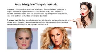 Rosto Triangulo e Triangulo Invertido
Triangulo : Este rosto é caracterizado pela largura da mandibula ser maior que a
largura da testa, ou seja a mandibula é larga e quadradae a testa pequena e
estreita. A linha do cabelo pode ser arredondada e o queiro pontudo ou quadrado,
este rosto pode ser confundido com o rosto Quadrado.
Triangulo Invertido: Este formato de rosto tem a testa maior que o queixo, ou seja a
testa é larga e o queixo e a mandibulas sao estreitos. Farma-se uma linha constante
decfrescente das temporas ate o queixo em foma de V.
 