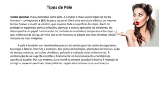 Tipos de Pele
Tecido epitelial, mais conhecido como pele, é o maior e mais visível órgão do corpo
humano - corresponde a 16% do peso corporal. Ele é uma estrutura elástica, ao mesmo
tempo flexível e muito resistente, que envolve toda a superfície do corpo. Além de
proteger o organismo contra infecções, doenças e outras agressões do ambiente, ela
desempenha um papel fundamental no controle da umidade e temperatura do corpo - o
que, entre outras coisas, permite que o ser humano se adapte aos mais diversos climas,
inclusive os mais inóspitos.
A pele é também um termômetro preciso do estado geral de saúde do organismo.
Ela reage a fatores internos e externos, tais como alimentação, alterações hormonais, ação
do tempo, estresse, variações climáticas, poluição e radiação solar, entre outros. A
combinação desses agentes interfere diretamente no funcionamento e também na
aparência da pele. Por isso mesmo, para mantê-la sempre saudável e bonita é necessário
corrigir e prevenir eventuais desequilíbrios - sejam eles intrínsecos ou extrínsecos.
 