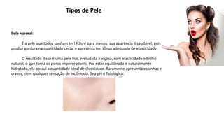 Tipos de Pele
Pele normal:
É a pele que todos sonham ter! Não é para menos: sua aparência é saudável, pois
produz gordura na quantidade certa, e apresenta um tônus adequado de elasticidade.
O resultado disso é uma pele lisa, aveludada e viçosa, com elasticidade e brilho
natural, o que torna os poros imperceptíveis. Por estar equilibrada e naturalmente
hidratada, ela possui a quantidade ideal de oleosidade. Raramente apresenta espinhas e
cravos, nem qualquer sensação de incômodo. Seu pH é fisiológico.
 
