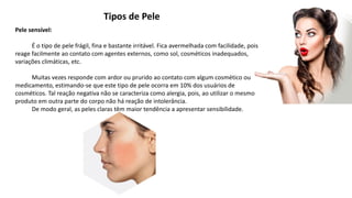 Tipos de Pele
Pele sensível:
É o tipo de pele frágil, fina e bastante irritável. Fica avermelhada com facilidade, pois
reage facilmente ao contato com agentes externos, como sol, cosméticos inadequados,
variações climáticas, etc.
Muitas vezes responde com ardor ou prurido ao contato com algum cosmético ou
medicamento, estimando-se que este tipo de pele ocorra em 10% dos usuários de
cosméticos. Tal reação negativa não se caracteriza como alergia, pois, ao utilizar o mesmo
produto em outra parte do corpo não há reação de intolerância.
De modo geral, as peles claras têm maior tendência a apresentar sensibilidade.
 
