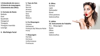 1.Entendendo de voce e
A historia da maquiagem.
2.Geometria dos Olhos
3. Formato do Rosto
Redodo
Oval
Quadrado
Hexagonal
Triangulo
Triangulo invertido
Losango
4. Morfologia Facial
5. Tipos de Pele
Oleosa
Normal
Acneica
Sensivel
Seca
Mista
Madura
6. Pre-Maquiagem
Limpeza
Hidratacao
Proteçao dia/ Mascara Noite
Prime
7. Maquiagem
7.1 Pele
Correcao
Uniformizacao
Finalizacao
8. Olhos
Sombra
Lapis
Delineador
Rimel
Cilios posticos
Sobrancelhas
9. Labios
10. Instrumento de Trabalho
Pre - Maquiagem
Rosto
Olhos
Labios
Sobrancelhas
 