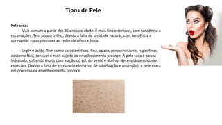 Tipos de Pele
Pele seca:
Mais comum a partir dos 35 anos de idade. É mais fina e sensível, com tendência a
escamações. Tem pouco brilho, devido a falta de umidade natural, com tendência a
apresentar rugas precoces ao redor de olhos e boca.
Se pH é ácido. Tem como características: fina, opaca, poros invisíveis, rugas finas,
descama fácil, sensível e mais sujeita ao envelhecimento precoce. A pele seca é pouco
hidratada, sofrendo muito com a ação do sol, do vento e do frio. Necessita de cuidados
especiais. Devido a falta de gordura (o elemento de lubrificação e proteção), a pele entra
em processo de envelhecimento precoce.
 
