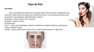 Tipos de Pele
Pele Mista:
Possui características da pele seca e da pele oleosa. Deve-se tomar cuidado para não
confundir a pele mista com a pele seca, evitando-se assim o uso de produtos oleosos, que
aumentam o seu problema, principalmente na Zona T.
pH Alcalino – Zona T (testa, nariz e queixo);
pH Ácido – Laterais da Face.
Características:
Zona T – brilho, poros dilatados, espessa e resistente aos agentes externos, presença de
cravos, espinhas e rugas.
Laterais – opaca, poros pouco visíveis, fina, envelhecimento precoce e rugas finas.
 