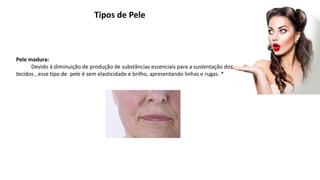 Tipos de Pele
Pele madura:
Devido à diminuição de produção de substâncias essenciais para a sustentação dos
tecidos , esse tipo de pele é sem elasticidade e brilho, apresentando linhas e rugas. *
 