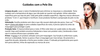 Cuidados com a Pele Dia
Limpeza da pele. Lavar o rosto é fundamental para eliminar as impurezas e a oleosidade. Tome
cuidado com a temperatura da água, que não pode ser quente nem gelada. Utilize sabonetes
específicos para seu tipo de pele. Cada pele pede cuidados específicos. Algumas marcas oferecem
produtos “2 em 1”, que limpam e tonificam. Esses produtos facilitam a preparação da pele no dia
a dia.
Hidratação. Escolha produtos sem óleo e que não causam obstrução dos poros. Caso use
algum creme anti-idade ou para cuidados específicos do rosto, é preciso aplicá-los antes da
maquiagem para proteger a pele.
Proteção Solar. É imprescindível para o rosto. O filtro solar deve ser usado todos os dias pela
manhã. Hoje você também encontra hidratantes e base com protetor solar, ( lembrando a base
nao é a mesma eficacia que o protetor solar.
Primer. O prime é um produto utilizado como pré-maquiagem. Sua função é uniformizar a pele,
diminuir a oleosidade, fechar os poros e fixar a maquiagem por mais tempo. Ele preenche a
superfície da pele, deixando-a lisinha para receber a base. É indicado principalmente para quem
tem poros abertos, linhas de expressão ou marcas de acne.
 