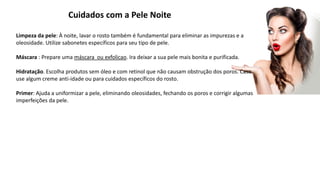 Cuidados com a Pele Noite
Limpeza da pele: À noite, lavar o rosto também é fundamental para eliminar as impurezas e a
oleosidade. Utilize sabonetes específicos para seu tipo de pele.
Máscara : Prepare uma máscara ou exfolicao. Ira deixar a sua pele mais bonita e purificada.
Hidratação. Escolha produtos sem óleo e com retinol que não causam obstrução dos poros. Caso
use algum creme anti-idade ou para cuidados específicos do rosto.
Primer: Ajuda a uniformizar a pele, eliminando oleosidades, fechando os poros e corrigir algumas
imperfeições da pele.
 