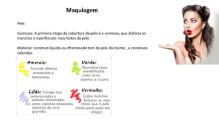 Maquiagem
Pele:
Correcao: A primeira etapa da cobertura da pele é a correcao, que disfarca as
manchas e inperfeicoes mais fortes da pele.
Material: corretivo liquido ou cfremosodo tom da pele da cliente , e corretivos
coloridos
 