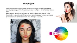 Maquiagem
Escolhida a cor do corretivo, pegue um pincel e comece a espalhar pela area
correta, espere alguns intantes para que seque e aplique o corretivo da cor de sua
pele.
Alguns efeitos tambem são possíveis de serem criados com corretivo, como
iluminação e escurecimento. Áreas como o supercilious, que merece iluminacao
pode receber um corretivo com tom mais claro que a sua pele.
 
