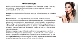 Uniformização
Após o corretivo ter corrigido as imperfeições mais chamativas da pele, a base será
a responsavel a responsavel por cobrir todas as outras pequenas manchas e
uniformização da cor da pele.
Material: Pincel para base ou esponja de aplicação, base e pó sempre no tom exato
da pele
Processo: Aplicar a base requer atenção, pois aplicado errado pode deixar
machas,ou um resultado diferente do que se quer atingir. Exite formas diferente de
aplicar mais profissionalmente apenas duas são as mais indicadas, por questão de
higiene aplique com pincel ou com esponja. Existe varios tipos de pinceis, escolha
um de acordo com tipo de base voce usa ou esponja é preciso testar para ver qual
se adequa ao prduto que utiliza, por exemplo, o lingua de gato voce usa com base
cremosa ou bastão.
Coloque uma pequena quantidade de produto no rosto ou pescoço e com leve
batitinhas espalhe para ver se ele se adequa a seu tom de pele.( Jamais espalhe ou
arraste o produto isso ira deixar marcas e imperfeicoes do produto usado). Se usar
pincel Duo fiber espalhe com movimentos circulares , este geralmente é usado para
uma cobertura maus alta, como uma festa ou evento noturno.
 