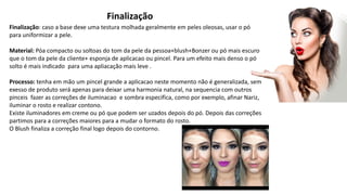 Finalização
Finalização: caso a base dexe uma testura molhada geralmente em peles oleosas, usar o pó
para uniformizar a pele.
Material: Póa compacto ou soltoas do tom da pele da pessoa+blush+Bonzer ou pó mais escuro
que o tom da pele da cliente+ esponja de aplicacao ou pincel. Para um efeito mais denso o pó
solto é mais indicado para uma apliacação mais leve .
Processo: tenha em mão um pincel grande a aplicacao neste momento não é generalizada, sem
exesso de produto será apenas para deixar uma harmonia natural, na sequencia com outros
pinceis fazer as correções de iluminacao e sombra especifica, como por exemplo, afinar Nariz,
iluminar o rosto e realizar contono.
Existe iluminadores em creme ou pó que podem ser uzados depois do pó. Depois das correções
partimos para a correções maiores para a mudar o formato do rosto.
O Blush finaliza a correção final logo depois do contorno.
 