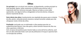 Olhos
Cor principal: com um pincel mais chatinho, vá depositando a sombra principal no
local desejado, depois, utilize novamente um fofinho para esfumar tudo. É
importante não ficar nenhuma marcação. Observe se todas as cores estão
aparecendo, caso alguma tenha se desgastado na hora de esfumar, retoque e
esfume novamente de leve.
Parte inferior dos olhos: é praticamente uma repetição dos passos para o restante
do olho, porém, utilizando pincéis menores e sempre tomando cuidado para não
ultrapassar muito o limite dos olhos.
Finalização: você pode usar um delineador e cílios postiços para dar um
acabamento bem bacana. Caso não queira, utilize somente máscara de cílios nos
cílios superiores e inferiores.
Com um pouco de paciência para mesclar todas as cores de forma uniforme, você
tem um olho esfumado lindo e com cara de profissional. O truque é caprichar bem
na transição das sombras.
 