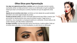 Olhos Dicas para Pigmentação
Use algo com pigmento para fixar a sombra: para os esfumados marrom e preto,
você pode utilizar um lápis preto bem macio ou um delineador em gel na pálpebra
móvel para fazer um fundo para a sombra, fazendo com que ela pigmente ainda
mais.
Aposte em um corretivo mais claro: corretivos um tom abaixo da sua pele também
permitem uma maior pigmentação da sombra.
Escolha os pincéis certos: um bom esfumado pede pincéis bem fofos e macios, que
permitirão um deslocamento mais suave da sombra na pele. É legal variar os
tamanhos, mas um grande e um pequeno pode ser o suficiente. A Carol indica os de
cerdas naturais, pois dão melhor acabamento.
Se jogue no brilho: uma boa dica para variar essa técnica, é aplicar glitter. Pode ser
no canto interno do olho, no meio da pálpebra, ou até mesmo no delineado.
 