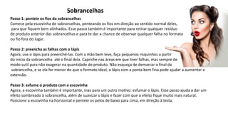 Sobrancelhas
Passo 1: penteie os fios da sobrancelhas
Comece pela escovinha de sobrancelhas, penteando os fios em direção ao sentido normal deles,
para que fiquem bem alinhados. Esse passo também é importante para retirar qualquer resíduo
de produto anterior das sobrancelhas e para te dar a chance de observar qualquer falha no formato
ou fio fora do lugar.
Passo 2: preencha as falhas com o lápis
Agora, use o lápis para preenchê-las. Com a mão bem leve, faça pequenos risquinhos a partir
do início da sobrancelha até o final dela. Capriche nas áreas em que tiver falhas, mas sempre de
modo sutil para não exagerar na quantidade de produto. Não esqueça de demarcar o final da
sobrancelha, e se ela for menor do que o formato ideal, o lápis com a ponta bem fina pode ajudar a aumentar a
extensão.
Passo 3: esfume o produto com a escovinha
Agora, a escovinha também é importante, mas para um outro motivo: esfumar o lápis. Esse passo ajuda a dar um
efeito sombreado à sobrancelha, além de suavizar o lápis e fazer com que o efeito fique muito mais natural.
Posicione a escovinha na horizontal e penteie os pelos de baixo para cima, em direção à testa.
 