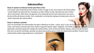 Sobrancelhas
Passo 4: aposte na máscara incolor para fixar os fios
Um truque super importante para manter os fios no lugar é usar uma máscara de sobrancelhas
incolor depois de preenchê-las. O produto vai fixar melhor os fios, fazendo com que o efeito
dure mais tempo. Além disso, ela garante uma impressão de fios mais volumosos, por causa
do leve brilho da textura incolor. Com o aplicador na horizontal, aplique de baixo para cima em
toda a extensão das sobrancelhas.
Passo 5: ilumine o ossinho
Usar um iluminador de sobrancelhas faz toda a diferença no olhar. A dica, aqui, é usar um iluminador em tom
nude, com textura cremosa para fixar melhor e garantir aquele "glow" elegante, sem brilho exagerado. Comece
aplicando o produto abaixo da metade das sobrancelhas, rente ao formato delas. Depois, esfume de dentro para
fora com um pincel chanfrado, levando um pouco de produto para o início da sobrancelha também. Pronto! Suas
sobrancelhas estão mega poderosas e impecáveis!
 