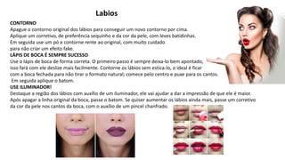 Labios
CONTORNO
Apague o contorno original dos lábios para conseguir um novo contorno por cima.
Aplique um corretivo, de preferência sequinho e da cor da pele, com leves batidinhas.
Em seguida use um pó e contorne rente ao original, com muito cuidado
para não criar um efeito fake.
LÁPIS DE BOCA É SEMPRE SUCESSO
Use o lápis de boca de forma correta. O primeiro passo é sempre deixa-lo bem apontado,
isso fará com ele deslize mais facilmente. Contorne os lábios sem estica-lo, o ideal é ficar
com a boca fechada para não tirar o formato natural; comece pelo centro e puxe para os cantos.
Em seguida aplique o batom.
USE ILUMINADOR!
Destaque a região dos lábios com auxílio de um iluminador, ele vai ajudar a dar a impressão de que ele é maior.
Após apagar a linha original da boca, passe o batom. Se quiser aumentar os lábios ainda mais, passe um corretivo
da cor da pele nos cantos da boca, com o auxílio de um pincel chanfrado.
 