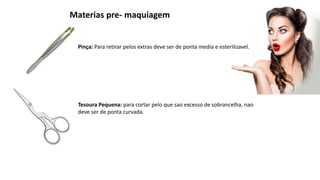 Materias pre- maquiagem
Pinça: Para retirar pelos extras deve ser de ponta media e esterilizavel.
Tesoura Pequena: para cortar pelo que sao excesso de sobrancelha, nao
deve ser de ponta curvada.
 
