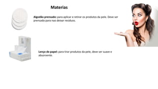 Materias
Algodão prensado: para aplicar e retirar os produtos da pele. Deve ser
prensado para nao deixar residuos.
Lenço de papel: para tirar produtos da pele, deve ser suave e
absorvente.
 