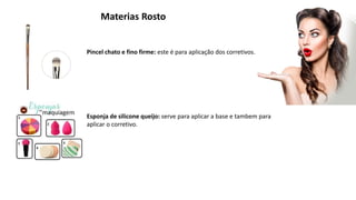 Materias Rosto
Pincel chato e fino firme: este é para aplicação dos corretivos.
Esponja de silicone queijo: serve para aplicar a base e tambem para
aplicar o corretivo.
 