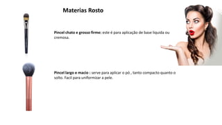Materias Rosto
Pincel chato e grosso firme: este é para aplicação de base liquida ou
cremosa.
Pincel largo e macio : serve para aplicar o pó , tanto compacto quanto o
solto. Facil para uniformizar a pele.
 