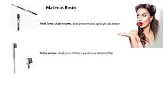 Materias Rosto
Pinel firme chato e curto : este pincel é para aplicação do batom
Pente escova: ideal para alinhas e pentear as sobrancelhas
 