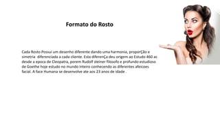 Formato do Rosto
Cada Rosto Possui um desenho diferente dando uma harmonia, proporÇão e
simetria diferenciada a cada cliente. Esta diferenÇa deu origem ao Estudo 460 ac
desde a epoca de Cleopatra, porem Rudolf steiner filosofo e profundo estudioso
de Goethe hoje estudo no mundo inteiro conhecendo as diferentes afeicoes
facial. A face Humana se desenvolve ate aos 23 anos de idade .
 