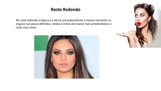 Rosto Redondo
No rosto redondo a largura e a altura sao praticamente o mesmo tamanho, os
angulos sao pouco definidos, tendo as linhas do maxilar mais arredondada e o
rosto mais cheio.
 