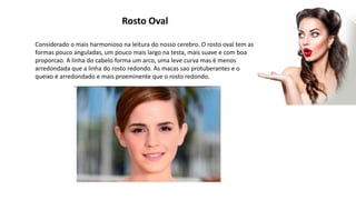 Rosto Oval
Considerado o mais harmonioso na leitura do nosso cerebro. O rosto oval tem as
formas pouco anguladas, um pouco mais largo na testa, mais suave e com boa
proporcao. A linha do cabelo forma um arco, uma leve curva mas é menos
arredondada que a linha do rosto redondo. As macas sao protuberantes e o
queixo é arredondado e mais proeminente que o rosto redondo.
 