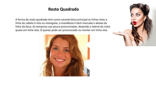 Rosto Quadrado
A forma do rosto quadrado tem como caracteristica principal as linhas retas.a
linha do cabelo é reta ou retangular, a mandibula é bem marcada e abaixo da
linha da boca. As temporas sao pouco pronunciadas, deixando a lateral do rosto
quase em linha reta. O queixo pode ser pronunciado ou manter em linha reta.
 